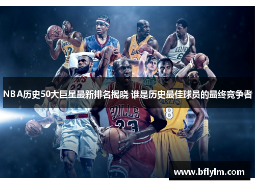NBA历史50大巨星最新排名揭晓 谁是历史最佳球员的最终竞争者