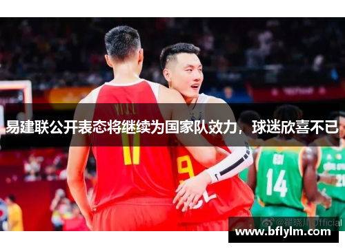 易建联公开表态将继续为国家队效力，球迷欣喜不已