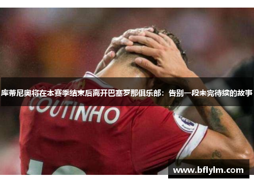 库蒂尼奥将在本赛季结束后离开巴塞罗那俱乐部：告别一段未完待续的故事