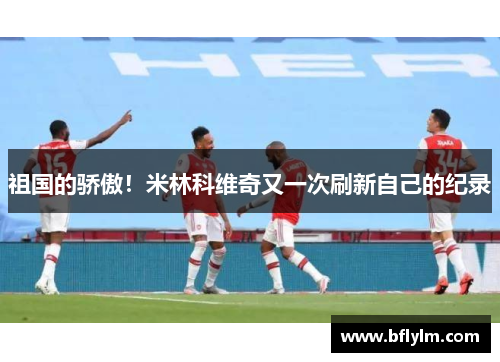 祖国的骄傲！米林科维奇又一次刷新自己的纪录