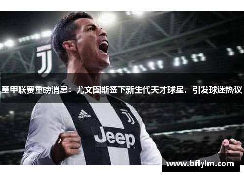 意甲联赛重磅消息：尤文图斯签下新生代天才球星，引发球迷热议