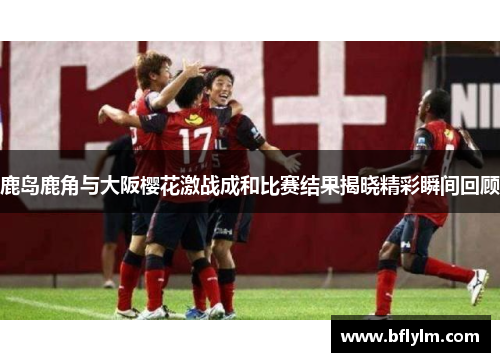 鹿岛鹿角与大阪樱花激战成和比赛结果揭晓精彩瞬间回顾