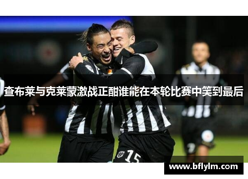 查布莱与克莱蒙激战正酣谁能在本轮比赛中笑到最后 查布莱与克莱蒙激战正酣谁能在本轮比赛中笑到最后
