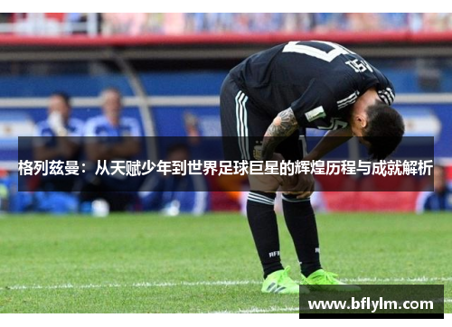 格列兹曼:从天赋少年到世界足球巨星的辉煌历程与成就解析 格列兹曼:从天赋少年到世界足球巨星的辉煌历程与成就解析